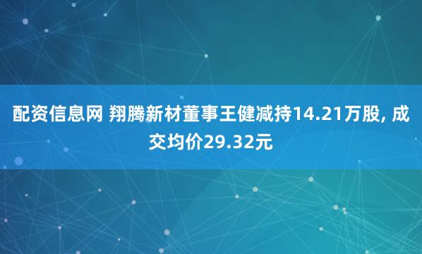 配资信息网 翔腾新材董事王健减持14.21万股, 成交均价29.32元