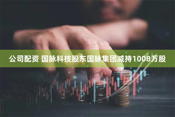 公司配资 国脉科技股东国脉集团减持1008万股