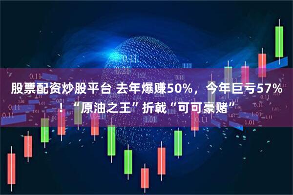 股票配资炒股平台 去年爆赚50%，今年巨亏57%！“原油之王”折戟“可可豪赌”