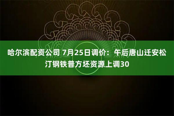 哈尔滨配资公司 7月25日调价：午后唐山迁安松汀钢铁普方坯资源上调30