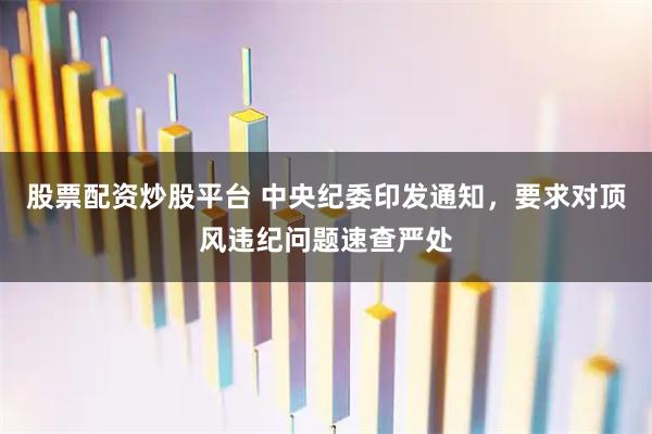 股票配资炒股平台 中央纪委印发通知，要求对顶风违纪问题速查严处