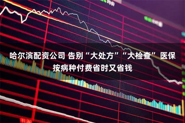 哈尔滨配资公司 告别“大处方”“大检查” 医保按病种付费省时又省钱