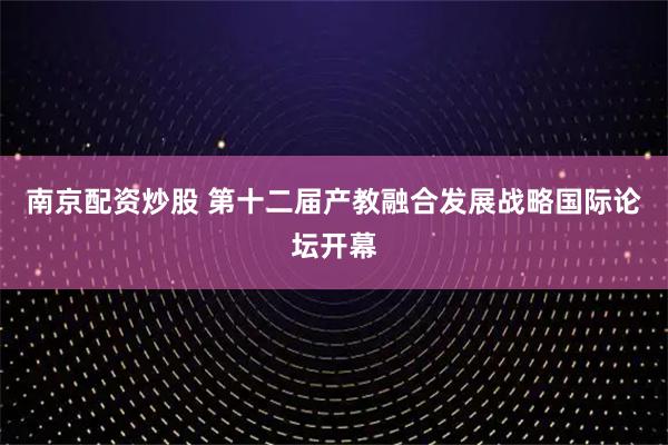 南京配资炒股 第十二届产教融合发展战略国际论坛开幕