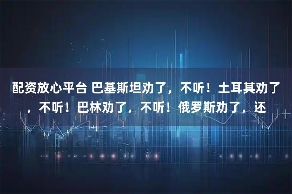配资放心平台 巴基斯坦劝了，不听！土耳其劝了，不听！巴林劝了，不听！俄罗斯劝了，还