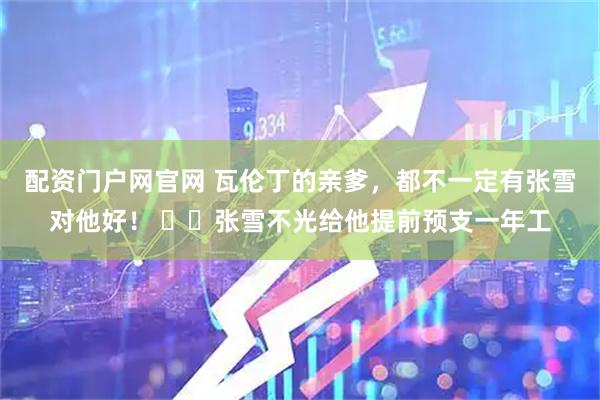 配资门户网官网 瓦伦丁的亲爹，都不一定有张雪对他好！ ​​张雪不光给他提前预支一年工