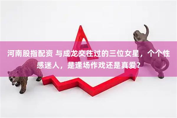 河南股指配资 与成龙交往过的三位女星，个个性感迷人，是逢场作戏还是真爱？